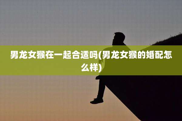 男龙女猴在一起合适吗(男龙女猴的婚配怎么样)