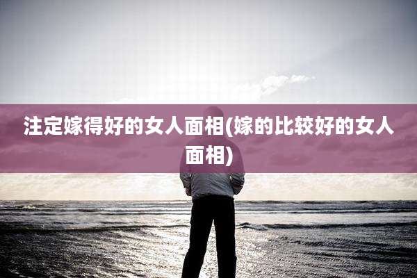 注定嫁得好的女人面相(嫁的比较好的女人面相)