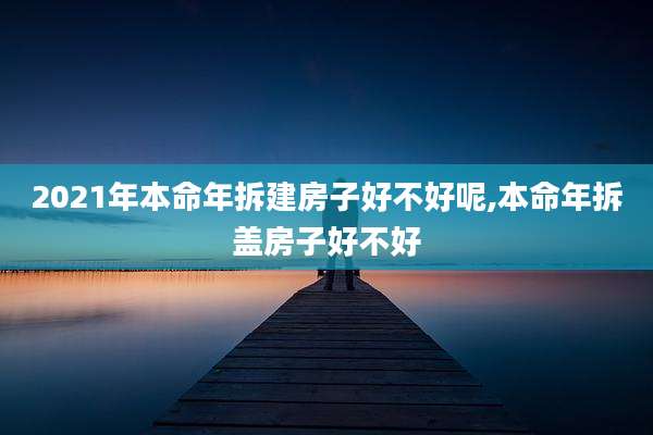 2021年本命年拆建房子好不好呢,本命年拆盖房子好不好