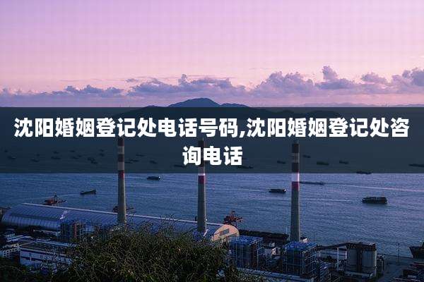 沈阳婚姻登记处电话号码,沈阳婚姻登记处咨询电话