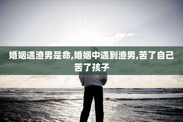 婚姻遇渣男是命,婚姻中遇到渣男,苦了自己苦了孩子