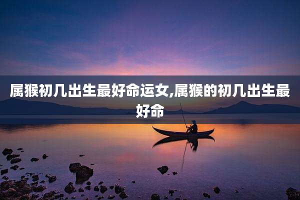 属猴初几出生最好命运女,属猴的初几出生最好命