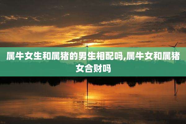 属牛女生和属猪的男生相配吗,属牛女和属猪女合财吗