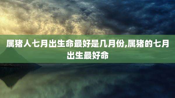 属猪人七月出生命最好是几月份,属猪的七月出生最好命