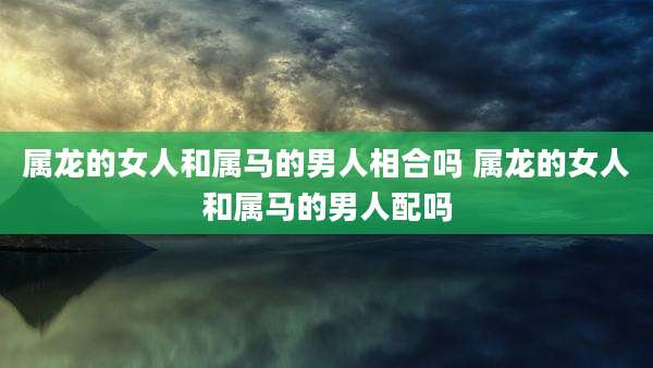 属龙的女人和属马的男人相合吗 属龙的女人和属马的男人配吗