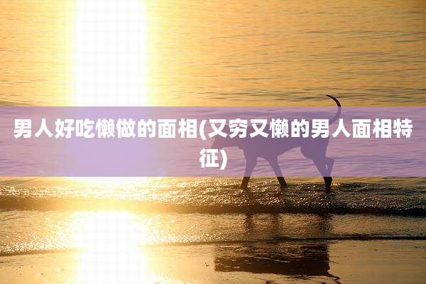 男人好吃懒做的面相(又穷又懒的男人面相特征)