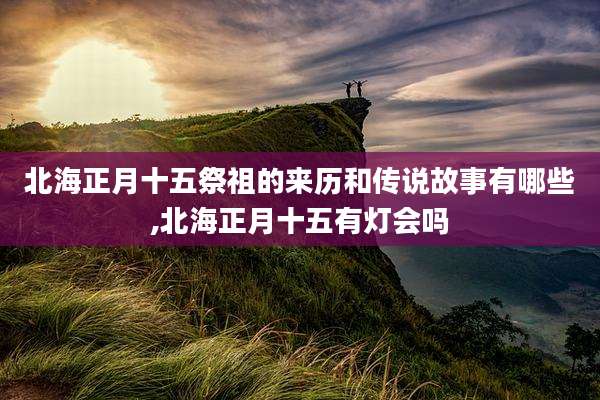 北海正月十五祭祖的来历和传说故事有哪些,北海正月十五有灯会吗