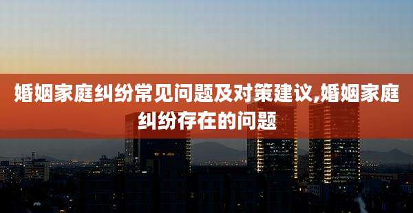 婚姻家庭纠纷常见问题及对策建议,婚姻家庭纠纷存在的问题