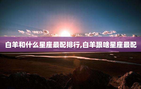 白羊和什么星座最配排行,白羊跟啥星座最配