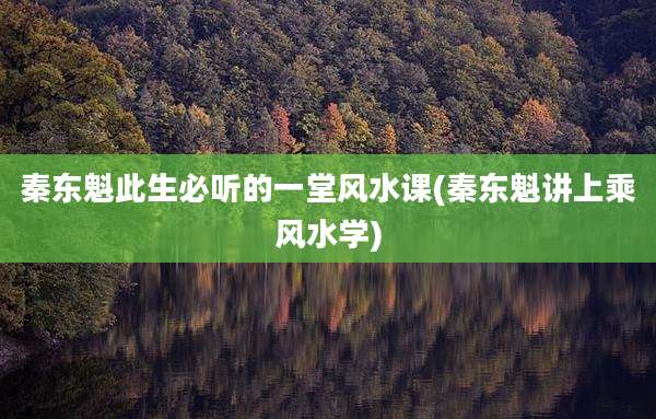 秦东魁此生必听的一堂风水课(秦东魁讲上乘风水学)