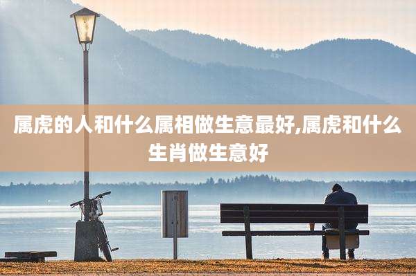 属虎的人和什么属相做生意最好,属虎和什么生肖做生意好