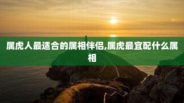 属虎人最适合的属相伴侣,属虎最宜配什么属相
