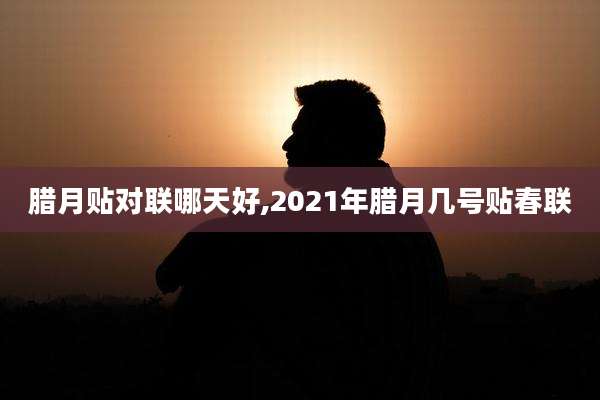 腊月贴对联哪天好,2021年腊月几号贴春联