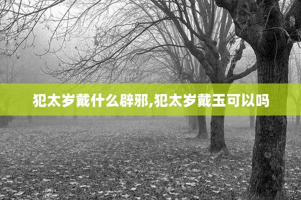 犯太岁戴什么辟邪,犯太岁戴玉可以吗