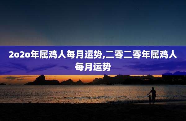 2o2o年属鸡人每月运势,二零二零年属鸡人每月运势