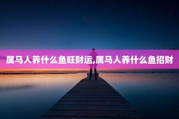 属马人养什么鱼旺财运,属马人养什么鱼招财