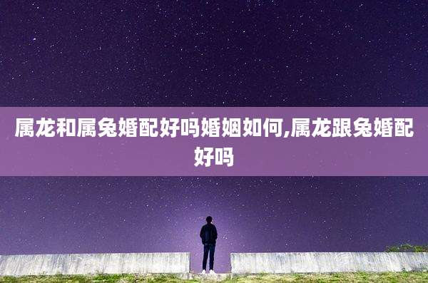 属龙和属兔婚配好吗婚姻如何,属龙跟兔婚配好吗