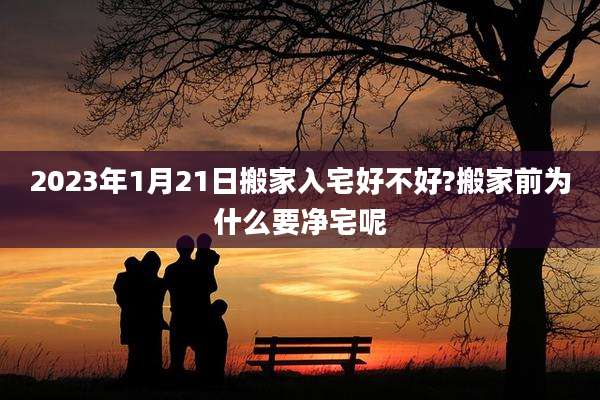 2023年1月21日搬家入宅好不好?搬家前为什么要净宅呢