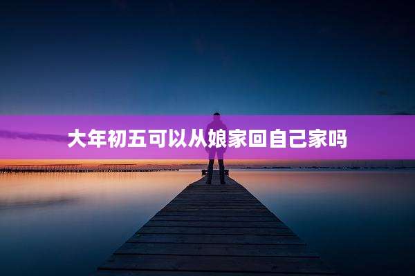 大年初五可以从娘家回自己家吗