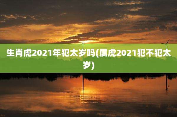生肖虎2021年犯太岁吗(属虎2021犯不犯太岁)