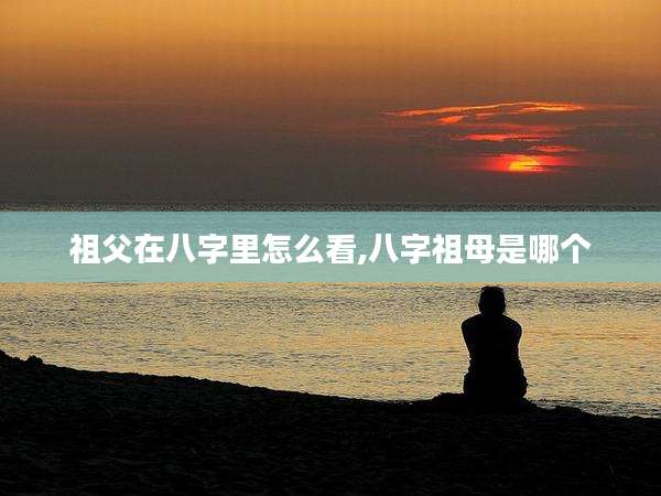 祖父在八字里怎么看,八字祖母是哪个