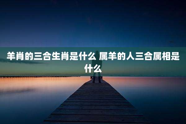 羊肖的三合生肖是什么 属羊的人三合属相是什么