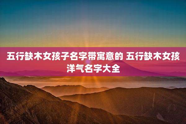 五行缺木女孩子名字带寓意的 五行缺木女孩洋气名字大全