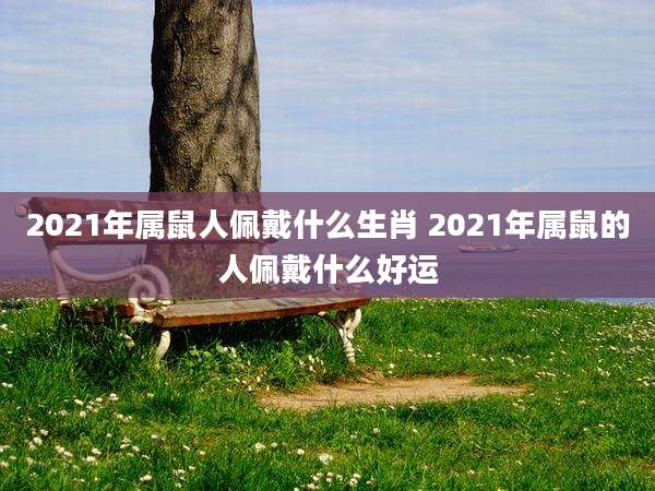 2021年属鼠人佩戴什么生肖 2021年属鼠的人佩戴什么好运