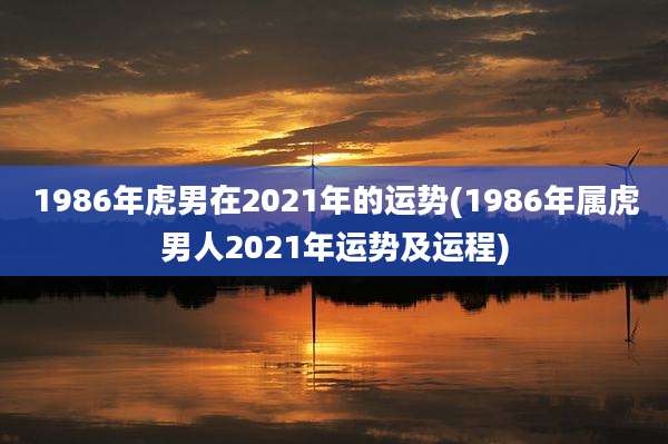 1986年虎男在2021年的运势(1986年属虎男人2021年运势及运程)