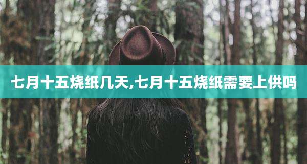 七月十五烧纸几天,七月十五烧纸需要上供吗