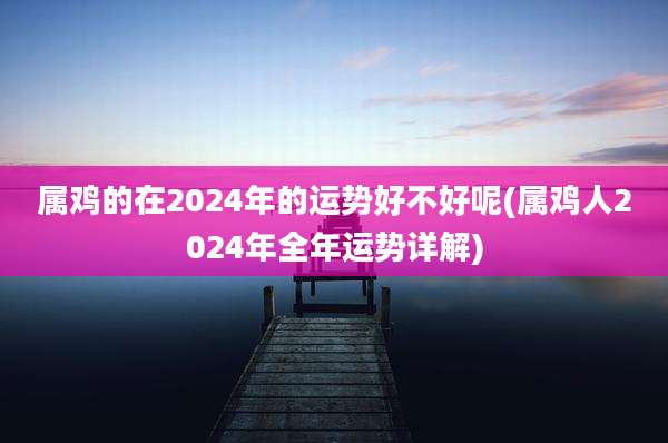 属鸡的在2024年的运势好不好呢(属鸡人2024年全年运势详解)