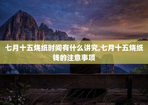 七月十五烧纸时间有什么讲究,七月十五烧纸钱的注意事项