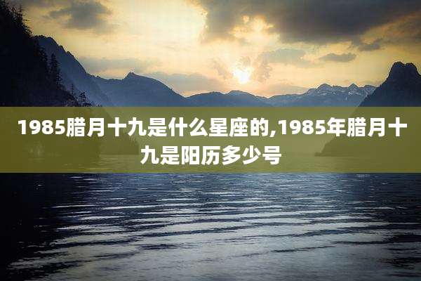 1985腊月十九是什么星座的,1985年腊月十九是阳历多少号