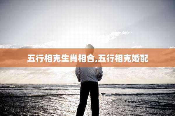 五行相克生肖相合,五行相克婚配