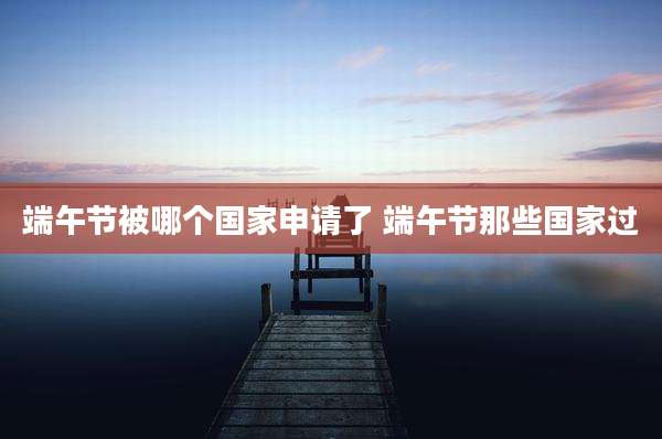 端午节被哪个国家申请了 端午节那些国家过