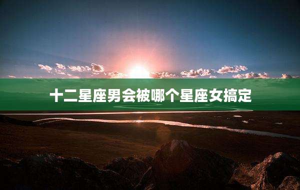 十二星座男会被哪个星座女搞定