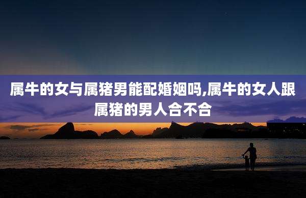 属牛的女与属猪男能配婚姻吗,属牛的女人跟属猪的男人合不合