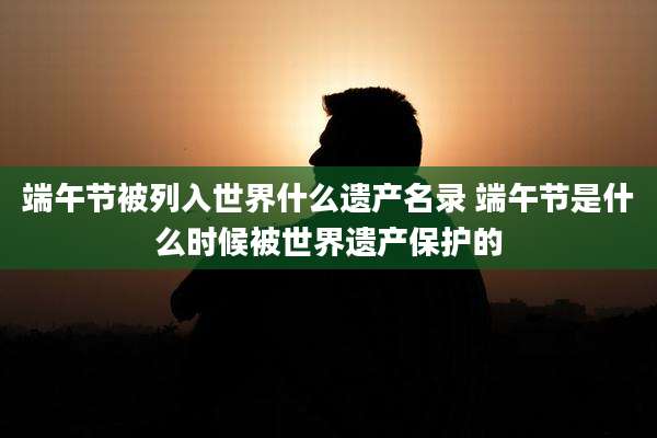 端午节被列入世界什么遗产名录 端午节是什么时候被世界遗产保护的
