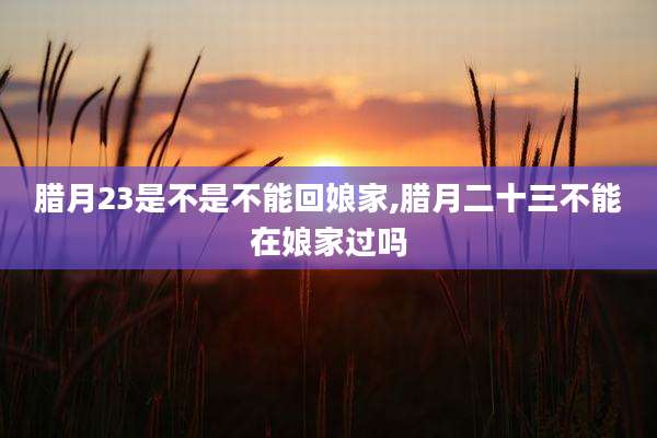 腊月23是不是不能回娘家,腊月二十三不能在娘家过吗