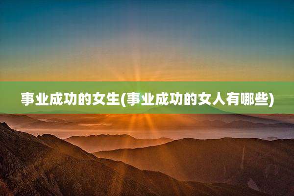 事业成功的女生(事业成功的女人有哪些)