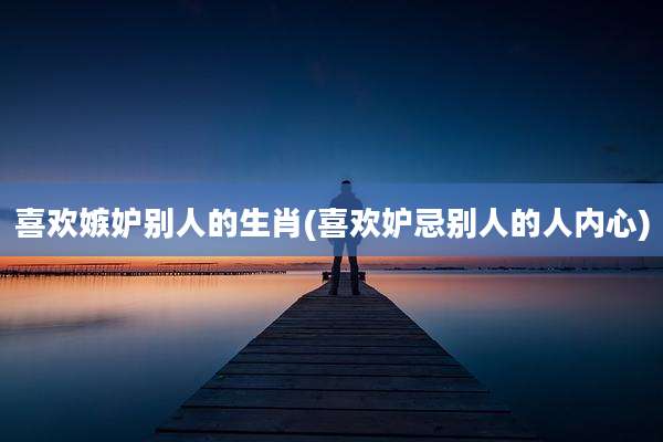 喜欢嫉妒别人的生肖(喜欢妒忌别人的人内心)