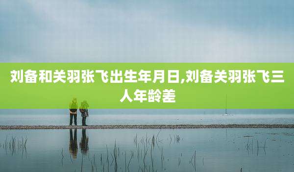刘备和关羽张飞出生年月日,刘备关羽张飞三人年龄差