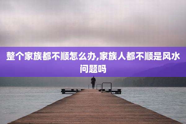 整个家族都不顺怎么办,家族人都不顺是风水问题吗