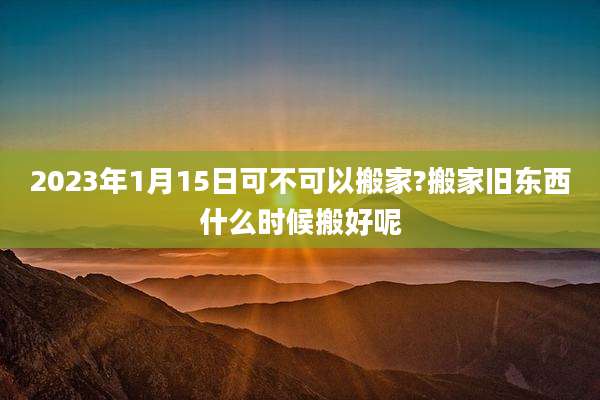 2023年1月15日可不可以搬家?搬家旧东西什么时候搬好呢