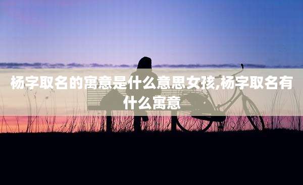 杨字取名的寓意是什么意思女孩,杨字取名有什么寓意