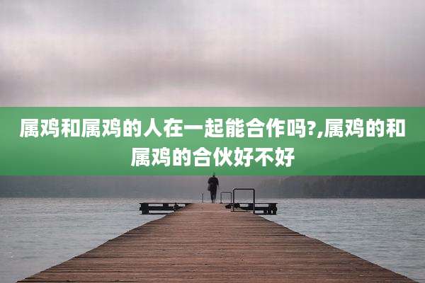 属鸡和属鸡的人在一起能合作吗?,属鸡的和属鸡的合伙好不好