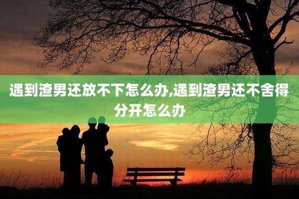 遇到渣男还放不下怎么办,遇到渣男还不舍得分开怎么办