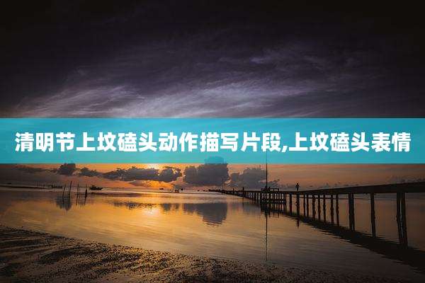 清明节上坟磕头动作描写片段,上坟磕头表情
