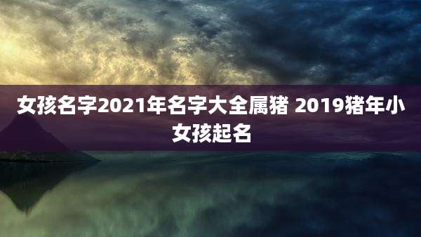 女孩名字2021年名字大全属猪 2019猪年小女孩起名
