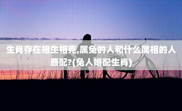 生肖存在相生相克,属兔的人和什么属相的人最配?(兔人婚配生肖)